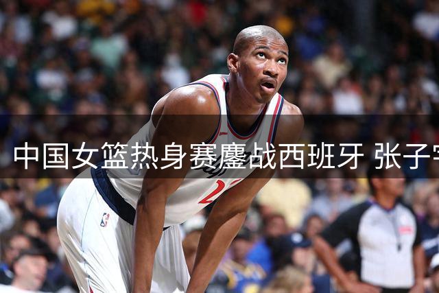 中国女篮热身赛鏖战西班牙 张子宇22+12难敌对手