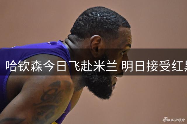 哈钦森今日飞赴米兰 明日接受红黑军团体检