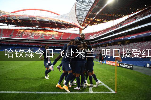 哈钦森今日飞赴米兰 明日接受红黑军团体检