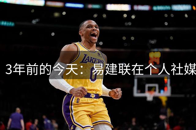 3年前的今天：易建联在个人社媒宣布退役 结束自己21年篮球生涯